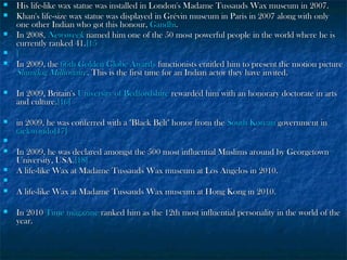 





His life-like wax statue was installed in London's Madame Tussauds Wax museum in 2007.
Khan's life-size wax statue was displayed in Grévin museum in Paris in 2007 along with only
one other Indian who got this honour, Gandhi.
In 2008, Newsweek named him one of the 50 most powerful people in the world where he is
currently ranked 41.[15
]
In 2009, the 66th Golden Globe Awards functionists entitled him to present the motion picture
Slumdog Millionaire. This is the first time for an Indian actor they have invited.



In 2009, Britain's University of Bedfordshire rewarded him with an honorary doctorate in arts
and culture.[16]



in 2009, he was conferred with a "Black Belt" honor from the South Korean government in
taekwondo[17]





In 2009, he was declared amongst the 500 most influential Muslims around by Georgetown
University, USA.[18]
A life-like Wax at Madame Tussauds Wax museum at Los Angelos in 2010.




A life-like Wax at Madame Tussauds Wax museum at Hong Kong in 2010.



In 2010 Time magazine ranked him as the 12th most influential personality in the world of the
year.

 