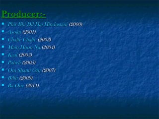 Producer:









Phir Bhi Dil Hai Hindustani (2000)
Asoka (2001)
Chalte Chalte (2003)
Main Hoon Na (2004)
Kaal (2005)
Paheli (2005)
Om Shanti Om (2007)
Billu (2009)
Ra.One (2011)

 