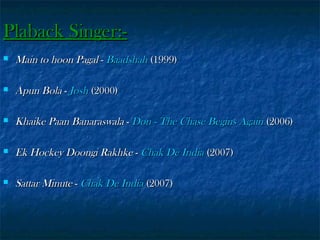 Plaback Singer:

Main to hoon Pagal - Baadshah (1999)



Apun Bola - Josh (2000)



Khaike Paan Banaraswala - Don - The Chase Begins Again (2006)



Ek Hockey Doongi Rakhke - Chak De India (2007)



Sattar Minute - Chak De India (2007)

 