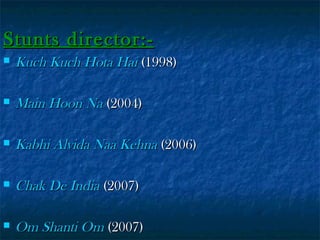 Stunts director:

Kuch Kuch Hota Hai (1998)



Main Hoon Na (2004)



Kabhi Alvida Naa Kehna (2006)



Chak De India (2007)



Om Shanti Om (2007)

 