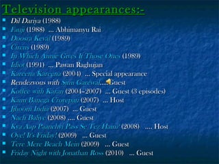 Television appearances:
















Dil Dariya (1988)
Fauji (1988) ... Abhimanyu Rai
Doosra Keval (1989)
Circus (1989)
In Which Annie Gives It Those Ones (1989)
Idiot (1991) ... Pawan Raghujan
Kareena Kareena (2004) ... Special appearance
Rendezvous with Simi Garewal.....Guest
Koffee with Karan (2004–2007) ... Guest (3 episodes)
Kaun Banega Crorepati (2007) ... Host
Jjhoom India (2007) ... Guest
Nach Baliye (2008) .... Guest
Kya Aap Paanchvi Pass Se Tez Hain? (2008)  .... Host
Oye! It's Friday! (2009)  ... Guest
Tere Mere Beach Mein (2009)  ... Guest
Friday Night with Jonathan Ross (2010)  ... Guest

 