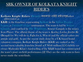 SRK OWNER OF KOLKATA KNIGHT
RIDER’S
Kolkata Knight Riders (Bengali: কলকাতা নাইট রাইডাসর(often
্)
abbreviated as
KKR ) is the franchise representing Kolkata in the Indian Premier
League, a Twenty20 cricket tournament. The team is led by Sourav
Ganguly, and coached by Dav Whatmore. Sourav Ganguly is the team's
Icon Player. The official theme of the team is Korbo, Lorbo, Jeetbo Re
(Bengali for We will do it, Fight for it, Win it) and the official colors are
purple and gold. As per the recent study done by a UK based brand
valuation company, Kolkata Knight Riders (KKR) are ranked as the
second most valuable franchise brand at US$46 million.[1] Celebrity coowner Shahrukh Khan’s hard-selling of the KKR brand has counteracted
the team’s poor on-field performance.[2] They are the only team to have
never made the semi-finals.

 