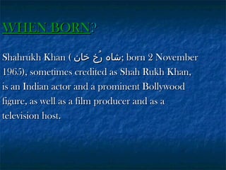 WHEN BORN?
Shahrukh Khan ( ‫ ;شاہ رخ خان‬born 2 November
ُ
1965), sometimes credited as Shah Rukh Khan,
is an Indian actor and a prominent Bollywood
figure, as well as a film producer and as a
television host.

 