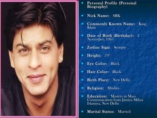 

Personal Profile (Personal
Biography)



Nick Name:  SRK



Commonly Known Name:  King
Khan



Date of Birth (Birthday):  2
November, 1965



Zodiac Sign:  Scorpio



Height:  5'9"



Eye Color:  Black



Hair Color:  Black



Birth Place:  New Delhi



Religion:  Muslim



Education:  Masters in Mass
Communication from Jamiya Miliya
Islamiya, New Delhi



Marital Status:  Married

 