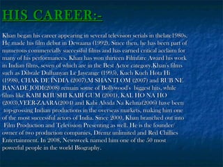 HIS CAREER:Khan began his career appearing in several television serials in thelate1980s.
He made his film debut in Dewaana (1992). Since then, he has been part of
numerous commercially successful films and has earned critical acclaim for
many of his performances. Khan has won thirteen Filmfare Award his work
in Indian films, seven of which are in the Best Actor category.Khan's films
such as Dilwale Dulhanyan Le Jayeange (1995), Kuch Kuch Hota Hi
(1998), CHAK DE INDIA (2007),M SHANTI OM (2007) and RUB NE
BANADE JODI(2008) remain some of Bollywood's biggest hits, while
films like KABI KHUSHI KABI GUM (2001), KAL HO NA HO
(2003),VEER-ZAARA(2004) and Kabi Alvida Na Kehna(2006) have been
top-grossing Indian productions in the overseas markets, making him one
of the most successful actors of India. Since 2000, Khan branched out into
Film Production and Television Presenting as well. He is the founder/
owner of two production companies, Dremz unlimited and Red Chillies
Entertainment. In 2008, Newsweek named him one of the 50 most
powerful people in the world Biography.

 