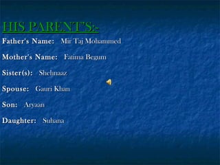 HIS PARENT’S:Father's Name:  Mir Taj Mohammed
Mother's Name:  Fatima Begum
Sister(s):  Shehnaaz
Spouse:  Gauri Khan
Son:  Aryaan
Daughter:  Suhana

 
