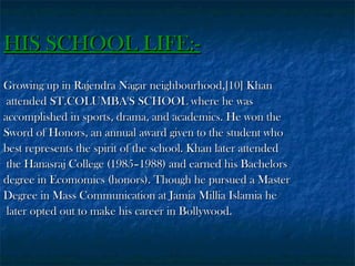 HIS SCHOOL LIFE:Growing up in Rajendra Nagar neighbourhood,[10] Khan
attended ST.COLUMBA'S SCHOOL where he was
accomplished in sports, drama, and academics. He won the
Sword of Honors, an annual award given to the student who
best represents the spirit of the school. Khan later attended
the Hanasraj College (1985–1988) and earned his Bachelors
degree in Ecomomics (honors). Though he pursued a Master
Degree in Mass Communication at Jamia Millia Islamia he
later opted out to make his career in Bollywood.

 