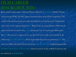 FILM CAREER
(BACKGROUND):Khan studied acting under celebrated Theatre Director Barry John at Delhi's Theatre
Action Group (TAG). In 2007, John commented thus on his former pupil that, "The
credit for the phenomenally successful development and management of Shahrukh's
career goes to the superstar himself."[23] Khan made his acting debut in 1988 when he
appeared in the television series, Fauji, playing the role of Commando Abhimanyu .
Rai.[24] He went on to appear in several other television serials, most notably in the
1989 serial, Aziz Mirza's Circus, which depicted the life of circus performers.[25] The
same year, Khan also had a minor role in the made-for-television English-language film
,
In Which Annie Gives it Those Ones, which was based on life at Delhi University and
was written by Arundhati Roy.

 
