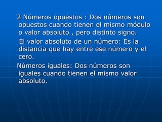 2 Números opuestos : Dos números son
opuestos cuando tienen el mismo módulo
o valor absoluto , pero distinto signo.
El valor absoluto de un número: Es la
distancia que hay entre ese número y el
cero.
Números iguales: Dos números son
iguales cuando tienen el mismo valor
absoluto.
 