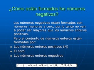 ¿Cómo están formados los números
negativos?
Los números negativos están formados con
números menores a cero, por lo tanto no van
a poder ser mayores que los números enteros
positivos.
Pero el conjunto de números enteros están
formados por:
 Los números enteros positivos (N)
 El cero
 Los números enteros negativos
 