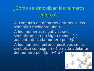 ¿Cómo se simbolizan los números
enteros?
Al conjunto de números enteros se los
simboliza mediante una z.
A los números negativos se lo
simbolizan con un signo menos (-)
adelante de cada numero por Ej.:-4
A los números enteros positivos se los
simboliza con signo (+) o nada adelante
del numero por Ej.: +4 o 4
 