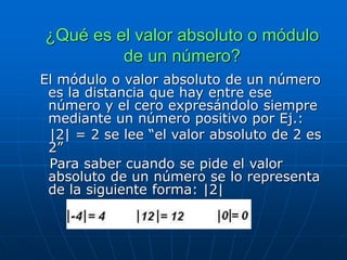 ¿Qué es el valor absoluto o módulo
de un número?
El módulo o valor absoluto de un número
es la distancia que hay entre ese
número y el cero expresándolo siempre
mediante un número positivo por Ej.:
|2| = 2 se lee “el valor absoluto de 2 es
2”
Para saber cuando se pide el valor
absoluto de un número se lo representa
de la siguiente forma: |2|
 