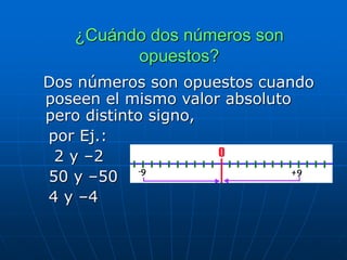 ¿Cuándo dos números son
opuestos?
Dos números son opuestos cuando
poseen el mismo valor absoluto
pero distinto signo,
por Ej.:
2 y –2
50 y –50
4 y –4
 