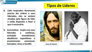Tipos de Líderes
8. Líder Inspirador: Raramente
precisa dar ordens a seus
liderados, eles se sentem
atraídos pela figura do líder
e estão dispostos a fazer o
que é necessário.
9. Carismático: Inspira em seus
liderados a confiança,
aceitação incondicional,
obediência espontânea e
envolvimento emocional.
Exemplos: Jesus e Gandhi. Jesus de Nazaré Mahatma Gandhi
10
 