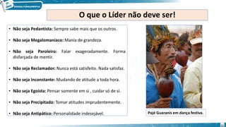 O que o Líder não deve ser!
• Não seja Pedantista: Sempre sabe mais que os outros.
• Não seja Megalomaníaco: Mania de grandeza.
• Não seja Paroleiro: Falar exageradamente. Forma
disfarçada de mentir.
• Não seja Reclamador: Nunca está satisfeito. Nada satisfaz.
• Não seja Inconstante: Mudando de atitude a toda hora.
• Não seja Egoísta: Pensar somente em si , cuidar só de si.
• Não seja Precipitado: Tomar atitudes imprudentemente.
• Não seja Antipático: Personalidade indesejável. Pajé Guaranis em dança festiva.
11
 