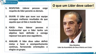 O que um Líder deve saber!
1. RESPEITAR: Liderar pessoas exige
respeito do líder perante os demais.
2. OUVIR: O Líder que ouve sua equipe
consegue melhores resultados do que
aqueles que só fala e manda fazer.
3. FOCO: Para liderar pessoas é
fundamental que o líder tenha um
objetivo bem definido e consiga
repassar isso para seus seguidores.
4. AVALIAR: O líder deve saber definir
metas e fazer o acompanhamento
contínuo, fornecendo orientações e
elogios ao grupo;
Silas Malafaia
Líder da Assembleia de Deus Vitória em Cristo
12
 