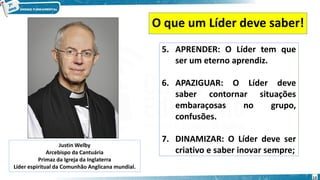 O que um Líder deve saber!
5. APRENDER: O Líder tem que
ser um eterno aprendiz.
6. APAZIGUAR: O Líder deve
saber contornar situações
embaraçosas no grupo,
confusões.
7. DINAMIZAR: O Líder deve ser
criativo e saber inovar sempre;
Justin Welby
Arcebispo da Cantuária
Primaz da Igreja da Inglaterra
Líder espiritual da Comunhão Anglicana mundial.
13
 