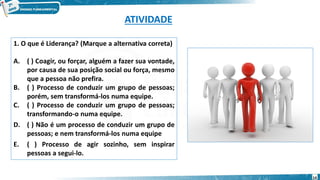 ATIVIDADE
1. O que é Liderança? (Marque a alternativa correta)
A. ( ) Coagir, ou forçar, alguém a fazer sua vontade,
por causa de sua posição social ou força, mesmo
que a pessoa não prefira.
B. ( ) Processo de conduzir um grupo de pessoas;
porém, sem transformá-los numa equipe.
C. ( ) Processo de conduzir um grupo de pessoas;
transformando-o numa equipe.
D. ( ) Não é um processo de conduzir um grupo de
pessoas; e nem transformá-los numa equipe
E. ( ) Processo de agir sozinho, sem inspirar
pessoas a segui-lo.
14
 