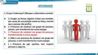 ATIVIDADE
1. O que é Liderança? (Marque a alternativa correta)
A. ( ) Coagir, ou forçar, alguém a fazer sua vontade,
por causa de sua posição social ou força, mesmo
que a pessoa não prefira.
B. ( ) Processo de conduzir um grupo de pessoas;
porém, sem transformá-los numa equipe.
C. ( ) Processo de conduzir um grupo de pessoas;
transformando-o numa equipe.
D. ( ) Não é um processo de conduzir um grupo de
pessoas; e nem transformá-los numa equipe
E. ( ) Processo de agir sozinho, sem inspirar
pessoas a segui-lo.
15
 