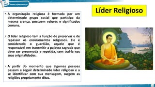 • A organização religiosa é formada por um
determinado grupo social que participa da
mesma crença, possuem valores e significados
comuns.
• O líder religioso tem a função de preservar e de
repassar os ensinamentos religiosos. Ele é
considerado o guardião, aquele que é
responsável em transmitir a palavra sagrada que
deve ser preservada e repetida, sem traí-la nas
suas originalidades.
• A partir do momento que algumas pessoas
passam a seguir determinado líder religioso e a
se identificar com sua mensagem, surgem as
religiões propriamente ditas.
Líder Religioso
4
 