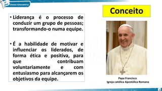 Conceito
• Liderança é o processo de
conduzir um grupo de pessoas;
transformando-o numa equipe.
• É a habilidade de motivar e
influenciar os liderados, de
forma ética e positiva, para
que contribuam
voluntariamente e com
entusiasmo para alcançarem os
objetivos da equipe. Papa Francisco
Igreja católica Apostólica Romana
5
 