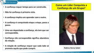 Como um Líder Conquista a
Confiança de um Grupo?
• A confiança requer tempo para ser construída.
• Não há confiança à primeira vista.
• A confiança implica em aprender com o outro.
• A confiança é conquistada etapa a etapa, passo a
passo.
• Uma vez depositada a confiança, ela tem que ser
correspondida.
• Confiança não correspondida significa abandono
da relação.
• A relação de confiança requer que cada lado só
prometa aquilo que pode cumprir. Rabino Henry Sobel
7
 