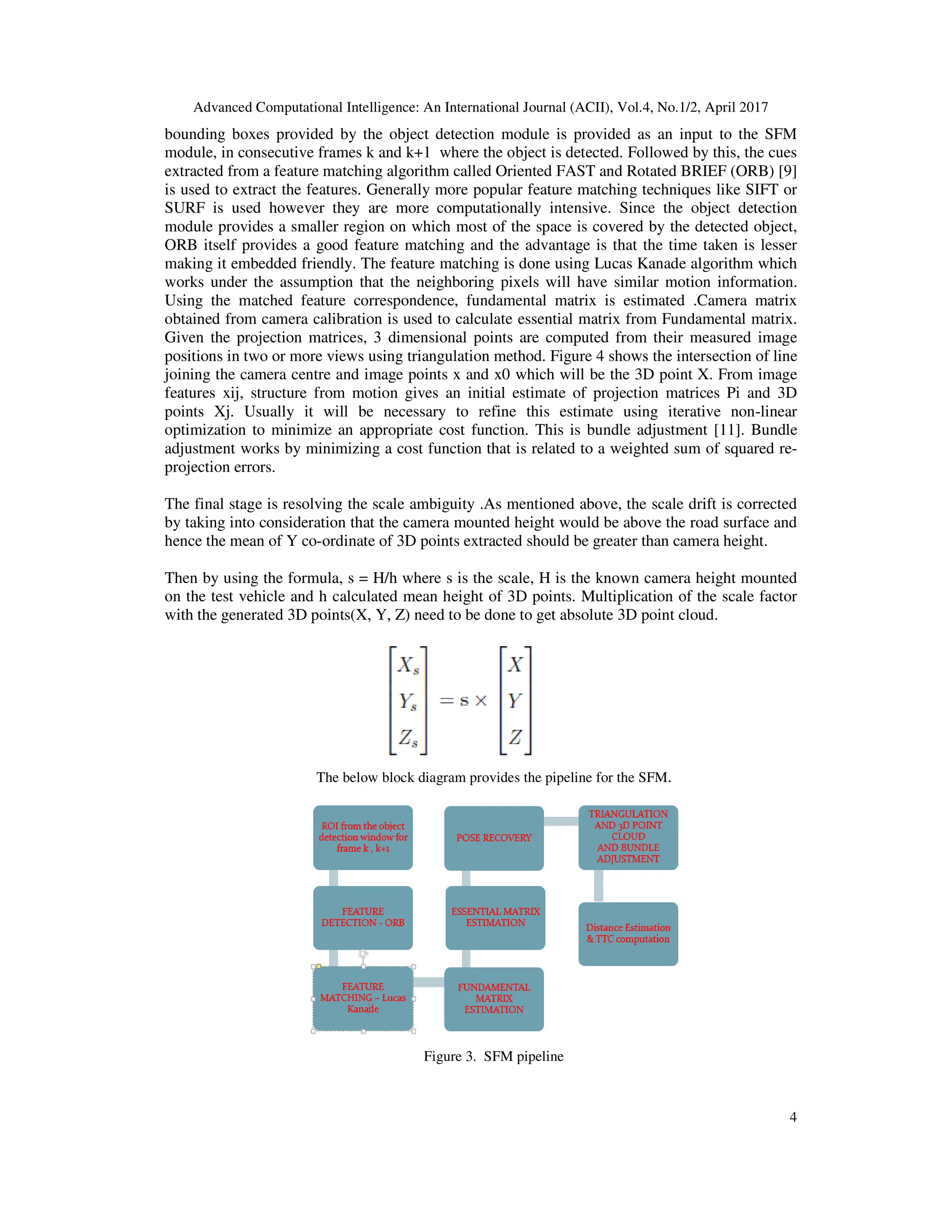 Advanced Computational Intelligence: An International Journal (ACII), Vol.4, No.1/2, April 2017 4 bounding boxes provided by the object detection module is provided as an input to the SFM module, in consecutive frames k and k+1 where the object is detected. Followed by this, the cues extracted from a feature matching algorithm called Oriented FAST and Rotated BRIEF (ORB) [9] is used to extract the features. Generally more popular feature matching techniques like SIFT or SURF is used however they are more computationally intensive. Since the object detection module provides a smaller region on which most of the space is covered by the detected object, ORB itself provides a good feature matching and the advantage is that the time taken is lesser making it embedded friendly. The feature matching is done using Lucas Kanade algorithm which works under the assumption that the neighboring pixels will have similar motion information. Using the matched feature correspondence, fundamental matrix is estimated .Camera matrix obtained from camera calibration is used to calculate essential matrix from Fundamental matrix. Given the projection matrices, 3 dimensional points are computed from their measured image positions in two or more views using triangulation method. Figure 4 shows the intersection of line joining the camera centre and image points x and x0 which will be the 3D point X. From image features xij, structure from motion gives an initial estimate of projection matrices Pi and 3D points Xj. Usually it will be necessary to refine this estimate using iterative non-linear optimization to minimize an appropriate cost function. This is bundle adjustment [11]. Bundle adjustment works by minimizing a cost function that is related to a weighted sum of squared re- projection errors. The final stage is resolving the scale ambiguity .As mentioned above, the scale drift is corrected by taking into consideration that the camera mounted height would be above the road surface and hence the mean of Y co-ordinate of 3D points extracted should be greater than camera height. Then by using the formula, s = H/h where s is the scale, H is the known camera height mounted on the test vehicle and h calculated mean height of 3D points. Multiplication of the scale factor with the generated 3D points(X, Y, Z) need to be done to get absolute 3D point cloud. The below block diagram provides the pipeline for the SFM. Figure 3. SFM pipeline 