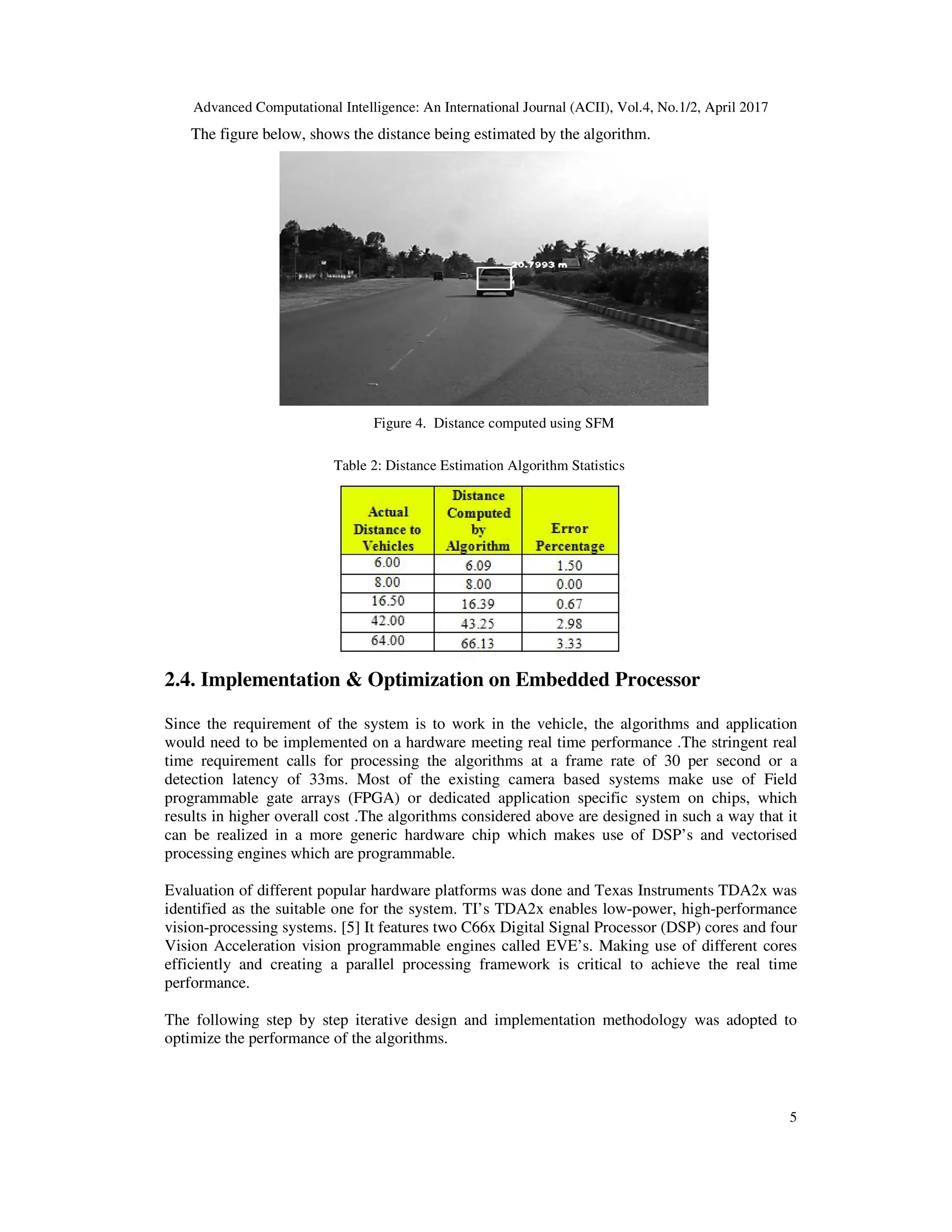 Advanced Computational Intelligence: An International Journal (ACII), Vol.4, No.1/2, April 2017 5 The figure below, shows the distance being estimated by the algorithm. Figure 4. Distance computed using SFM Table 2: Distance Estimation Algorithm Statistics 2.4. Implementation & Optimization on Embedded Processor Since the requirement of the system is to work in the vehicle, the algorithms and application would need to be implemented on a hardware meeting real time performance .The stringent real time requirement calls for processing the algorithms at a frame rate of 30 per second or a detection latency of 33ms. Most of the existing camera based systems make use of Field programmable gate arrays (FPGA) or dedicated application specific system on chips, which results in higher overall cost .The algorithms considered above are designed in such a way that it can be realized in a more generic hardware chip which makes use of DSP’s and vectorised processing engines which are programmable. Evaluation of different popular hardware platforms was done and Texas Instruments TDA2x was identified as the suitable one for the system. TI’s TDA2x enables low-power, high-performance vision-processing systems. [5] It features two C66x Digital Signal Processor (DSP) cores and four Vision Acceleration vision programmable engines called EVE’s. Making use of different cores efficiently and creating a parallel processing framework is critical to achieve the real time performance. The following step by step iterative design and implementation methodology was adopted to optimize the performance of the algorithms. 