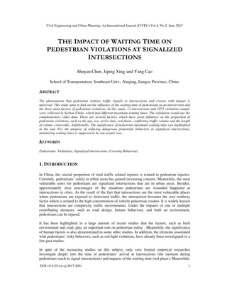 Civil Engineering and Urban Planning: An International Journal (CiVEJ ) Vol.4, No.2, June 2017
DOI:10.5121/civej.2017.4201 1
THE IMPACT OF WAITING TIME ON
PEDESTRIAN VIOLATIONS AT SIGNALIZED
INTERSECTIONS
Shuyan Chen, Jiping Xing and Yang Cao
School of Transportation, Southeast Univ., Nanjing, Jiangsu Province, China.
ABSTRACT
The phenomenon that pedestrian violates trafﬁc signals at intersections and crosses with danger is
universal. This study aims to find out the influence of the waiting time of pedestrians at an intersection and
the three main factors of pedestrian violations. In this study, 13 intersections and 1075 violations sample
were collected in Suzhou China, which had different maximum waiting times. The validation would use the
complementary video data. There are several factors, which have great influence on the proportion of
pedestrian violations, such as the age, sex, arrive time, red phase, conflicting traffic volume and the length
of volume crosswalks. Additionally, The significance of pedestrian maximum waiting time was highlighted
in the end. For the purpose of reducing dangerous pedestrian behaviors at signalized intersections,
minimizing waiting times is supposed to be one proper way.
KEYWORDS
Pedestrians ;Violations; Signalized intersections; Crossing Behaviour;
1. INTRODUCTION
In China, the crucial proportion of total traffic related injuries is related to pedestrian injuries.
Currently, pedestrians’ safety in urban areas has gained increasing concern. Meanwhile, the most
vulnerable users for pedestrians are signalized intersections that are in urban areas. Besides,
approximately sixty percentages of the situations pedestrians are wounded happened at
intersections in cities. As the result of the fact that intersections are the most vulnerable places
where pedestrians are exposed to motorized traffic, the intersection becomes the core roadway
factor which is related to the high concentration of vehicle pedestrian crashes. It is widely known
that intersections are complexity traffic environments. Under the impacts of one or multiple
contributing elements, such as road design, human behaviour, and built an environment,
pedestrians can be injured.
It has been highlighted in a large amount of recent studies that the factors, such as built
environment and road, play an important role on pedestrian safety . Meanwhile, the significance
of human factors is also demonstrated in some other studies. In addition, the elements associated
with pedestrians’ risky behaviors, such as red-light violations, have already been investigated in a
few past studies.
In spite of the increasing studies on this subject, only very limited empirical researches
investigate deeply into the time of pedestrians’ arrival at intersections (the moment during
pedestrians reach to signal intersections) and impacts of the waiting time (red phase). Meanwhile,
 