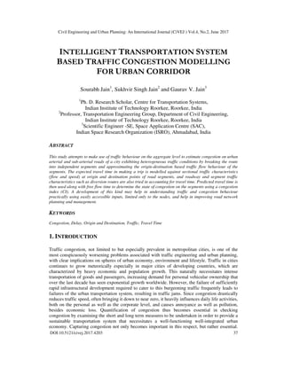 Civil Engineering and Urban Planning: An International Journal (CiVEJ ) Vol.4, No.2, June 2017
DOI:10.5121/civej.2017.4203 37
INTELLIGENT TRANSPORTATION SYSTEM
BASED TRAFFIC CONGESTION MODELLING
FOR URBAN CORRIDOR
Sourabh Jain1
, Sukhvir Singh Jain2
and Gaurav V. Jain3
1
Ph. D. Research Scholar, Centre for Transportation Systems,
Indian Institute of Technology Roorkee, Roorkee, India
2
Professor, Transportation Engineering Group, Department of Civil Engineering,
Indian Institute of Technology Roorkee, Roorkee, India
3
Scientific Engineer -SE, Space Application Centre (SAC),
Indian Space Research Organization (ISRO), Ahmadabad, India
ABSTRACT
This study attempts to make use of traffic behaviour on the aggregate level to estimate congestion on urban
arterial and sub-arterial roads of a city exhibiting heterogeneous traffic conditions by breaking the route
into independent segments and approximating the origin-destination based traffic flow behaviour of the
segments. The expected travel time in making a trip is modelled against sectional traffic characteristics
(flow and speed) at origin and destination points of road segments, and roadway and segment traffic
characteristics such as diversion routes are also tried in accounting for travel time. Predicted travel time is
then used along with free flow time to determine the state of congestion on the segments using a congestion
index (CI). A development of this kind may help in understanding traffic and congestion behaviour
practically using easily accessible inputs, limited only to the nodes, and help in improving road network
planning and management.
KEYWORDS
Congestion, Delay, Origin and Destination, Traffic, Travel Time
1. INTRODUCTION
Traffic congestion, not limited to but especially prevalent in metropolitan cities, is one of the
most conspicuously worsening problems associated with traffic engineering and urban planning,
with clear implications on spheres of urban economy, environment and lifestyle. Traffic in cities
continues to grow meteorically especially in major cities of developing countries, which are
characterized by heavy economic and population growth. This naturally necessitates intense
transportation of goods and passengers, increasing demand for personal vehicular ownership that
over the last decade has seen exponential growth worldwide. However, the failure of sufficiently
rapid infrastructural development required to cater to this burgeoning traffic frequently leads to
failures of the urban transportation system, resulting in traffic jams. Since congestion drastically
reduces traffic speed, often bringing it down to near zero, it heavily influences daily life activities,
both on the personal as well as the corporate level, and causes annoyance as well as pollution,
besides economic loss. Quantification of congestion thus becomes essential in checking
congestion by examining the short and long term measures to be undertaken in order to provide a
sustainable transportation system that necessitates a well-functioning well-integrated urban
economy. Capturing congestion not only becomes important in this respect, but rather essential.
 