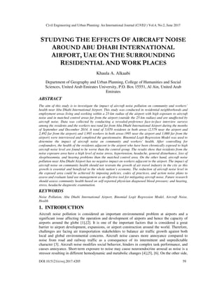 Civil Engineering and Urban Planning: An International Journal (CiVEJ ) Vol.4, No.2, June 2017
DOI:10.5121/civej.2017.4205 59
STUDYING THE EFFECTS OF AIRCRAFT NOISE
AROUND ABU DHABI INTERNATIONAL
AIRPORT, UAE ON THE SURROUNDING
RESIDENTIAL AND WORK PLACES
Khaula A. Alkaabi
Department of Geography and Urban Planning, College of Humanities and Social
Sciences, United Arab Emirates University, P.O. Box 15551, Al Ain, United Arab
Emirates
ABSTRACT
The aim of this study is to investigate the impact of aircraft noise pollution on community and workers’
health near Abu Dhabi International Airport. This study was conducted in residential neighborhoods and
employment areas living and working within a 25-km radius of the airport with high exposure to aircraft
noise and in matched control areas far from the airport (outside the 25-km radius) and are unaffected by
aircraft noise. Data was collected by conducting a revealed-preference face-to-face interview surveys
among the residents and the workers nea rand far from Abu Dhabi International Airport during the months
of September and December 2014. A total of 5,070 residents in both areas (2,579 near the airport and
2,492 far from the airport) and 1,995 workers in both areas (995 near the airport and 1,000 far from the
airport) were interviewed and completed the questionnaire. Binomial Logit Regression Model was used to
determine the impact of aircraft noise on community and workers’ health. After controlling for
confounders, the health of the residents adjacent to the airport who have been chronically exposed to high
aircraft noise level are found to be worse than the control group. The results show that residents from the
noise exposure area have a high level of noise stress, hypertension, headache, general disturbance, loss of
sleep/insomnia, and hearing problems than the matched control area. On the other hand, aircraft noise
pollution near Abu Dhabi Airport has no negative impact on workers adjacent to the airport. The impact of
aircraft noise on community health should not restrain the growth of air travel industry in the city as this
growth is essential and beneficial to the whole nation’s economy. The reduction of aircraft noise level in
the exposed area could be achieved by imposing policies, codes of practices, and action noise plans to
assess and evaluate land use management as an effective tool for mitigating aircraft noise. Future research
should assess community health based on self-reported physician diagnosed blood pressure; and hearing,
stress, headache diagnostic examination.
KEYWORDS
Noise Pollution, Abu Dhabi International Airport, Binomial Logit Regression Model, Aircraft Noise,
Health
1. INTRODUCTION
Aircraft noise pollution is considered an important environmental problem at airports and a
significant issue affecting the operation and development of airports and hence the capacity of
airports around the globe [1],[2]. It is one of the important factors that is considered a great
barrier to airport development, expansions, or airport construction around the world. Therefore,
challenges are facing air transportation stakeholders to balance air traffic growth against both
local and global environmental concerns. Aircraft noise causes more annoyance compared to
noise from road and railway traffic as a consequence of its intermittent and unpredictable
character [3]. Aircraft noise modifies social behavior, hinders in complex task performance, and
causes annoyance. Short-term exposure to noise may cause neuroendocrine arousal as noise is a
stressor resulting in different hemodynamic and metabolic changes [4],[5], [6]. On the other side,
 