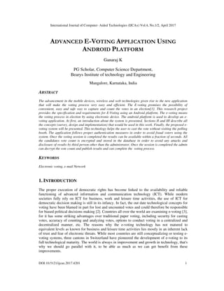 International Journal of Computer- Aided Technologies (IJCAx) Vol.4, No.1/2, April 2017
DOI:10.5121/ijcax.2017.4201 1
ADVANCED E-VOTING APPLICATION USING
ANDROID PLATFORM
Ganaraj K
PG Scholar, Computer Science Department,
Bearys Institute of technology and Engineering
Mangalore, Karnataka, India
ABSTRACT
The advancement in the mobile devices, wireless and web technologies given rise to the new application
that will make the voting process very easy and efficient. The E-voting promises the possibility of
convenient, easy and safe way to capture and count the votes in an election[1]. This research project
provides the specification and requirements for E-Voting using an Android platform. The e-voting means
the voting process in election by using electronic device. The android platform is used to develop an e-
voting application. At first, an introduction about the system is presented. Sections II and III describe all
the concepts (survey, design and implementation) that would be used in this work. Finally, the proposed e-
voting system will be presented. This technology helps the user to cast the vote without visiting the polling
booth. The application follows proper authentication measures in order to avoid fraud voters using the
system. Once the voting session is completed the results can be available within a fraction of seconds. All
the candidates vote count is encrypted and stored in the database in order to avoid any attacks and
disclosure of results by third person other than the administrator. Once the session is completed the admin
can decrypt the vote count and publish results and can complete the voting process.
KEYWORDS
Electronic voting, e-mail Network
1. INTRODUCTION
The proper execution of democratic rights has become linked to the availability and reliable
functioning of advanced information and communication technology (ICT). While modern
societies fully rely on ICT for business, work and leisure time activities, the use of ICT for
democratic decision making is still in its infancy. In fact, the out date technological concepts for
voting have been blamed in part for lost and uncounted votes and could therefore be responsible
for biased political decisions making [2]. Countries all over the world are examining e-voting [3],
for it has some striking advantages over traditional paper voting, including security for casting
votes, accuracy of counting and analyzing votes, options to conduct voting in a centralized and
decentralized manner, etc. The reasons why the e-voting technology has not matured to
equivalent levels as known for business and leisure time activities lies mostly in an inherent lack
of trust and fear of electronic threats. While most countries are still conceptualizing or testing e-
voting systems, three cantons in Switzerland have pioneered the development of e-voting to its
full technological maturity. The world is always in improvement and growth in technology, that's
why we should go parallel with it, to be able as much as we can get benefit from these
improvements.
 