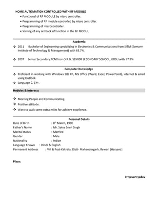HOME AUTOMATION CONTROLLED WITH RF MODULE
• Functional of RF MODULE by micro controller.
• Programming of RF module controlled by micro controller.
• Programming of microcontroller.
• Solving of any set back of function in the RF MODUL
Academia
 2011 Bachelor of Engineering specializing in Electronics & Communications from SITM (Somany
Institute of Technology & Management) with 63.7%.
 2007 Senior Secondary PCM from S.K.G. SENIOR SECONDARY SCHOOL, KOSLI with 57.8%
Computer Knowledge
 Proficient in working with Windows 98/ XP, MS Office (Word, Excel, PowerPoint), internet & email
using Outlook.
 Language C, C++.
Hobbies & Interests
 Meeting People and Communicating.
 Positive attitude.
 Want to walk some extra miles for achieve excellence.
Personal Details
Date of Birth : 8th
March, 1990
Father’s Name : Mr. Satya Sneh Singh
Marital status : Married
Gender : Male
Nationality : Indian
Language Known : Hindi & English
Permanent Address : Vill & Post-Kakrala, Distt- Mahendergarh, Rewari (Haryana)
Place:
Priyavart yadav
 