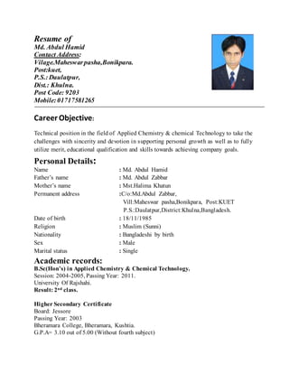 Resume of
Md. Abdul Hamid
Contact Address:
Vilage.Maheswarpasha,Bonikpara.
Post:kuet,
P.S.:Daulatpur,
Dist.: Khulna.
Post Code: 9203
Mobile:01717581265
Career Objective:
Technical position in the field of Applied Chemistry & chemical Technology to take the
challenges with sincerity and devotion in supporting personal growth as well as to fully
utilize merit, educational qualification and skills towards achieving company goals.
Personal Details:
Name : Md. Abdul Hamid
Father’s name : Md. Abdul Zabbar
Mother’s name : Mst.Halima Khatun
Permanent address :C/o:Md.Abdul Zabbar,
Vill:Maheswar pasha,Bonikpara, Post:KUET
P.S.:Daulatpur,District:Khulna,Bangladesh.
Date of birth : 18/11/1985
Religion : Muslim (Sunni)
Nationality : Bangladeshi by birth
Sex : Male
Marital status : Single
Academic records:
B.Sc(Hon’s) in Applied Chemistry & Chemical Technology.
Session: 2004-2005, Passing Year: 2011.
University Of Rajshahi.
Result: 2nd class.
Higher Secondary Certificate
Board: Jessore
Passing Year: 2003
Bheramara College, Bheramara, Kushtia.
G.P.A= 3.10 out of 5.00 (Without fourth subject)
 