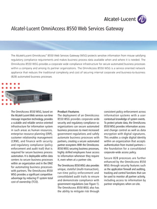 The Alcatel-Lucent OmniAccess™
8550 Web Services Gateway (WSG) protects sensitive information from misuse satisfying
regulatory compliance requirements and makes business process data available when and where it is needed. The
OmniAccess 8550 WSG provides a corporate wide compliance infrastructure for secure automated business processes
within a company and among its partner organizations. The OmniAccess 8550 WSG is a service oriented network
appliance that reduces the traditional complexity and cost of securing internal corporate and business-to-business
(B2B) automated business processes.
Alcatel-Lucent OmniAccess 8550 Web Services Gateway
The OmniAccess 8550 WSG, based on
the Alcatel-Lucent Web services run-time
message inspection technology, provides
a scalable and reliable service oriented
infrastructure for information system
in such areas as human resources,
enterprise resource planning (ERP),
customer relationship management
(CRM), and finance with security
and regulatory compliance (policy
enforcement and audit trail) that is
required for secure business process
automation. It is deployable within data
centers to secure business processes
within an organization and in the DMZ
for automating business processes
with partners. The OmniAccess 8550
WSG provides a signiﬁcant competitive
advantage by reducing IT system total
cost of ownership (TCO).
Product Features
The deployment of an OmniAccess
8550 WSG provides corporate-wide
security and regulatory compliance so
organizations can secure automated
business processes to meet increased
government regulations and safely
automate business processes with
partners, creating a secure automated
partner ecosystem.With the OmniAccess
8550 WSG securing business processes,
highly skilled employees have access
to information whenever they require
it, even when at a partner site.
The OmniAccess 8550WSG also provides
unique, stateful (multi-transaction),
run-time policy enforcement and
consolidated audit trails to ensure
and demonstrate compliance with
government regulations (see Figure 1).
The OmniAccess 8550 WSG also has
the ability to mitigate risk through
consistent policy enforcement across
information systems with a user
contextual knowledge of system events.
To protect private data, the OmniAccess
8550 WSG provides information access
and change control as well as data
encryption with digital signatures.
This enables a single digital identity
within an organization that accepts
authentication from trusted partners—
the foundation for a consolidated
corporate-wide access policy.
Secure B2B processes are further
enhanced by the OmniAccess 8550
WSG through security features such
as the application ﬁrewall and auditing,
tracking and control functions that can
be used to monitor all partner activity,
including access to information by
partner employees when on-site.
 