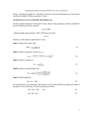 International Journal of Antennas (JANT) Vol.4, No.1/2, April 2018
3
design. (iii) Substrate height (h) :- Should be minimum so that the final dimension of the antenna
should not be bulky. [9] I have selected it 1.6 mm.
2.1 ESSENTIAL CALCULATIONS BY THE FORMULAE.
For the complete dimension of the patch we have chosen some parameters and then calculated it
by the formulae given below stepwise.
=2.4 GHz
c=Speed of light (approximately 3.00 × 10 	
/ )
ϵ =4.3
Thickness of the dielectric material (h)=1.6 mm
Step 1:- Width of the patch ( ):
=
/("#$%)
(1)
Step 2:- Effective dielectric constant ('#( ):
																																						'#( 	 =
()*$%)
+
()*,%)
(1 + 12
.
/
),
0
1 (2)
Step 3:- Effective length (Le):
2 = √)*455	
(3)
Step4:-Extension in patch length (∆L):
∆2 = 0.412ℎ
()*455$ .9)(
:;
<
$ . =>)
()*455, . )(
:;
<
$ . )
																								 (4)
Step 5:- Patch length (Lp):
2 = 2 − 2∆2 (5)
For the dimension of ground plane and substrate we have taken double the length and width of
the patch, or we can also take it by the formulae given below:-
Wg = (6h + Wp) and (6)
Lg= (6h + Lp) (7)
 