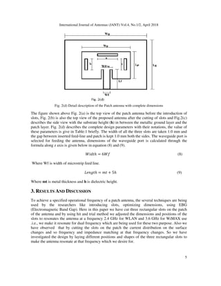 International Journal of Antennas (JANT) Vol.4, No.1/2, April 2018
5
Fig. 2(d) Detail description of the Patch antenna with complete dimensions
The figure shown above Fig. 2(a) is the top view of the patch antenna before the introduction of
slots, Fig. 2(b) is also the top view of the proposed antenna after the cutting of slots and Fig.2(c)
describes the side view with the substrate height (h) in between the metallic ground layer and the
patch layer. Fig. 2(d) describes the complete design parameters with their notations, the value of
these parameters is give in Table:1 briefly. The width of all the three slots are taken 1.0 mm and
the gap between inserted feed-line and patch is kept 1.0 mm both the sides. The waveguide port is
selected for feeding the antenna, dimensions of the waveguide port is calculated through the
formula along z axis is given below in equation (8) and (9).
@ ℎ = 6 (8)
Where Wf is width of microstrip feed line.
2 B ℎ = + 5ℎ (9)
Where mt is metal thickness and h is dielectric height.
3. RESULTS AND DISCUSSION
To achieve a specified operational frequency of a patch antenna, the several techniques are being
used by the researchers like introducing slots, optimizing dimensions, using EBG
(Electromagnetic Band Gap). Here in this paper we have cut three rectangular slots on the patch
of the antenna and by using hit and trial method we adjusted the dimensions and positions of the
slots to resonates the antenna at a frequency 2.4 GHz for WLAN and 3.6 GHz for WiMAX use
.i.e., we make it resonate for dual frequency which are being used for these two purpose. Also we
have observed that by cutting the slots on the patch the current distribution on the surface
changes and so frequency and impedance matching at that frequency changes. So we have
investigated the design by laying different positions and shapes of the three rectangular slots to
make the antenna resonate at that frequency which we desire for.
 