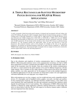 International Journal of Antennas (JANT) Vol.4, No.1/2, April 2018
DOI: 10.5121/jant.2018.4201 1
A TRIPLE RECTANGULAR-SLOTTED MICROSTRIP
PATCH ANTENNA FOR WLAN & WIMAX
APPLICATIONS
Sanjeev Kumar Ray1
and Abhay Shrivastava2
1
Research Scholar, Department of ECE, ITM University, Gwalior, M.P. (India)
2
Assistant Professor, Department of ECE, ITM University, Gwalior, M.P. (India)
ABSTRACT
A triple rectangular slotted microstrip patch antenna is designed and investigated with and without slot
using CST Software. By using the triple rectangular shaped slot the designed antenna operates at 2.4GHz
(ranging from 2.3704 GHz (Gigahertz) to 2.4391 GHz at -10dB return loss) for WLAN (Wireless Local
Area Network) and 3.6GHz (ranging from 3.5643 GHz to 3.6548 GHz at -10dB return loss) for WiMAX
(Worldwide Interoperability for Microwave Access) applications having a maximum return loss -28.5dB
and -25.4dB respectively. For the design of this antenna we have chosen FR-4 (lossy) as substrate having
permittivity 4.3. The designed antenna has appreciable values of gain and directivity at both the
frequencies. The proposed antenna works on the principle of excitation of the slots at the operating
frequencies. The antenna was designed keeping in mind the two major Wireless standards i.e., WLAN and
WiMAX bands of frequencies. The proposed triple-rectangular slots are unique in terms of its construction
and have appreciable results at the operating frequencies.
KEYWORDS
MSPA, Rectangular slots, Return loss, WLAN, WiMAX
1. INTRODUCTION
Due to the robustness and simplicity of wireless communication, there is a huge demand of
MSPA’s (Microstrip patch antennas) arises in the communication sector/area. [1] And to fulfill
these requirements of wireless communication the MSPA’s has become widely/broadly centre of
study for the researchers since few decades. Since the evolution of the wireless communication
also there is a trend started for the patch antennas to be used for different frequencies with the
single antenna. Also in modern era the single antenna is being used by the devices like mobile
phone, satellites, war crafts, spacecrafts etc. for the purpose to work on the multiple frequencies
for different applications.[2-3] So the researchers are doing hard to make it for such applications
with better bandwidth, less cost, high gain, very compact in size.
Micro-strip antennas are very tiny, compact, very low weight and more easily compatible with the
devices. It is thoroughly used in handheld wireless gadgets, war-crafts, war-ships and satellites
for the communication wirelessly. [4] Although with these suitable features, it also suffers from
some drawbacks like small bandwidth, less gain and sometimes unwanted lobe radiations which
degrade the performance level of such antennas. The configuration of MSPA (Microstrip Patch
Antenna) is obtained by simply deploying a dielectric material followed by a metal under and
above as shown below in the fig. The size with respect to its effective features makes it different
and most important from other antennas.
 