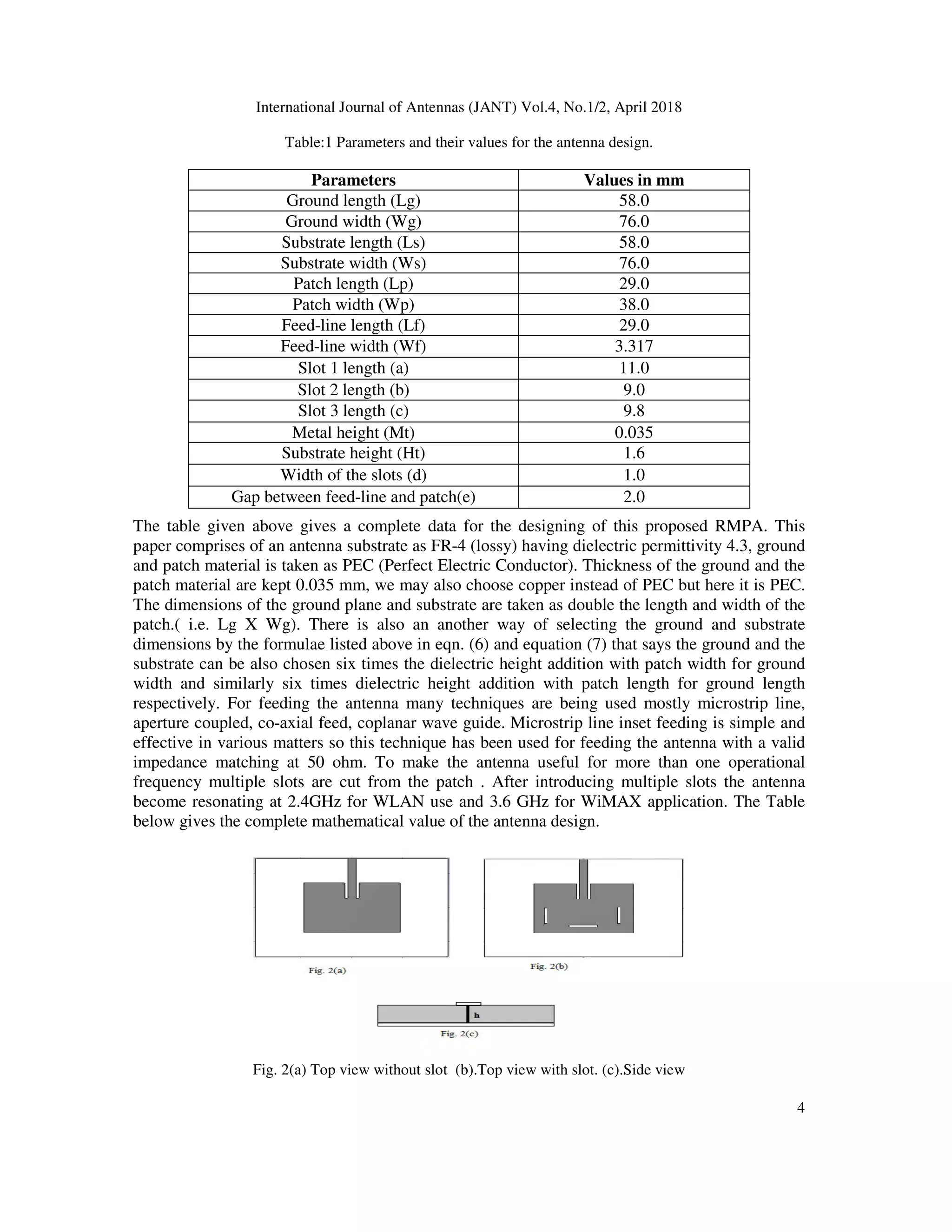 International Journal of Antennas (JANT) Vol.4, No.1/2, April 2018
4
Table:1 Parameters and their values for the antenna design.
The table given above gives a complete data for the designing of this proposed RMPA. This
paper comprises of an antenna substrate as FR-4 (lossy) having dielectric permittivity 4.3, ground
and patch material is taken as PEC (Perfect Electric Conductor). Thickness of the ground and the
patch material are kept 0.035 mm, we may also choose copper instead of PEC but here it is PEC.
The dimensions of the ground plane and substrate are taken as double the length and width of the
patch.( i.e. Lg X Wg). There is also an another way of selecting the ground and substrate
dimensions by the formulae listed above in eqn. (6) and equation (7) that says the ground and the
substrate can be also chosen six times the dielectric height addition with patch width for ground
width and similarly six times dielectric height addition with patch length for ground length
respectively. For feeding the antenna many techniques are being used mostly microstrip line,
aperture coupled, co-axial feed, coplanar wave guide. Microstrip line inset feeding is simple and
effective in various matters so this technique has been used for feeding the antenna with a valid
impedance matching at 50 ohm. To make the antenna useful for more than one operational
frequency multiple slots are cut from the patch . After introducing multiple slots the antenna
become resonating at 2.4GHz for WLAN use and 3.6 GHz for WiMAX application. The Table
below gives the complete mathematical value of the antenna design.
Fig. 2(a) Top view without slot (b).Top view with slot. (c).Side view
Parameters Values in mm
Ground length (Lg) 58.0
Ground width (Wg) 76.0
Substrate length (Ls) 58.0
Substrate width (Ws) 76.0
Patch length (Lp) 29.0
Patch width (Wp) 38.0
Feed-line length (Lf) 29.0
Feed-line width (Wf) 3.317
Slot 1 length (a) 11.0
Slot 2 length (b) 9.0
Slot 3 length (c) 9.8
Metal height (Mt) 0.035
Substrate height (Ht) 1.6
Width of the slots (d) 1.0
Gap between feed-line and patch(e) 2.0
 