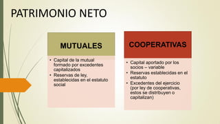 MUTUALES
• Capital de la mutual
formado por excedentes
capitalizados
• Reservas de ley,
establecidas en el estatuto
social
COOPERATIVAS
• Capital aportado por los
socios – variable
• Reservas establecidas en el
estatuto
• Excedentes del ejercicio
(por ley de cooperativas,
estos se distribuyen o
capitalizan)
PATRIMONIO NETO
 
