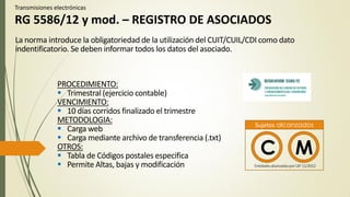 Transmisiones electrónicas
RG 5586/12 y mod. – REGISTRO DE ASOCIADOS
PROCEDIMIENTO:
 Trimestral (ejercicio contable)
VENCIMIENTO:
 10 días corridos finalizado el trimestre
METODOLOGIA:
 Carga web
 Carga mediante archivo de transferencia (.txt)
OTROS:
 Tabla de Códigos postales especifica
 Permite Altas, bajas y modificación
La norma introduce la obligatoriedad de la utilización del CUIT/CUIL/CDI como dato
indentificatorio. Se deben informar todos los datos del asociado.
C M
Sujetos alcanzados
EntidadesalcanzadasporUIF 11/2012
 