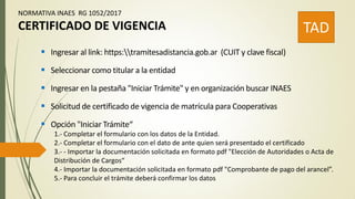 NORMATIVA INAES RG 1052/2017
CERTIFICADO DE VIGENCIA TAD
 Ingresar al link: https:tramitesadistancia.gob.ar (CUIT y clave fiscal)
 Seleccionar como titular a la entidad
 Ingresar en la pestaña "Iniciar Trámite" y en organización buscar INAES
 Solicitud de certificado de vigencia de matrícula para Cooperativas
 Opción "Iniciar Trámite“
1.- Completar el formulario con los datos de la Entidad.
2.- Completar el formulario con el dato de ante quien será presentado el certificado
3.- - Importar la documentación solicitada en formato pdf "Elección de Autoridades o Acta de
Distribución de Cargos“
4.- Importar la documentación solicitada en formato pdf "Comprobante de pago del arancel”.
5.- Para concluir el trámite deberá confirmar los datos
 