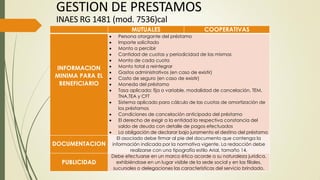GESTION DE PRESTAMOS
INAES RG 1481 (mod. 7536)cal
MUTUALES COOPERATIVAS
INFORMACION
MINIMA PARA EL
BENEFICIARIO
 Persona otorgante del préstamo
 Importe solicitado
 Monto a percibir
 Cantidad de cuotas y periodicidad de las mismas
 Monto de cada cuota
 Monto total a reintegrar
 Gastos administrativos (en caso de existir)
 Costo de seguro (en caso de existir)
 Moneda del préstamo
 Tasa aplicada: fija o variable, modalidad de cancelación, TEM,
TNA,TEA y CFT
 Sistema aplicado para cálculo de las cuotas de amortización de
los préstamos
 Condiciones de cancelación anticipada del préstamo
 El derecho de exigir a la entidad la respectiva constancia del
saldo de deuda con detalle de pagos efectuados
 La obligación de declarar bajo juramento el destino del préstamo
DOCUMENTACION
El asociado debe firmar al pie del documento que contenga la
información indicada por la normativa vigente. La redacción debe
realizarse con una tipografía estilo Arial, tamaño 14.
PUBLICIDAD
Debe efectuarse en un marco ético acorde a su naturaleza jurídica,
exhibiéndose en un lugar visible de la sede social y en las filiales,
sucursales o delegaciones las características del servicio brindado.
 