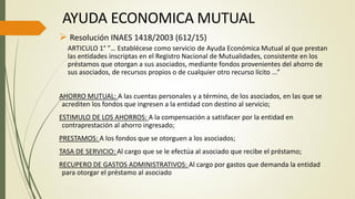  Resolución INAES 1418/2003 (612/15)
ARTICULO 1° ”… Establécese como servicio de Ayuda Económica Mutual al que prestan
las entidades inscriptas en el Registro Nacional de Mutualidades, consistente en los
préstamos que otorgan a sus asociados, mediante fondos provenientes del ahorro de
sus asociados, de recursos propios o de cualquier otro recurso lícito ...”
AHORRO MUTUAL: A las cuentas personales y a término, de los asociados, en las que se
acrediten los fondos que ingresen a la entidad con destino al servicio;
ESTIMULO DE LOS AHORROS: A la compensación a satisfacer por la entidad en
contraprestación al ahorro ingresado;
PRESTAMOS: A los fondos que se otorguen a los asociados;
TASA DE SERVICIO: Al cargo que se le efectúa al asociado que recibe el préstamo;
RECUPERO DE GASTOS ADMINISTRATIVOS: Al cargo por gastos que demanda la entidad
para otorgar el préstamo al asociado
AYUDA ECONOMICA MUTUAL
 
