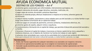 a) solventar gastos ocasionados por enfermedades, intervenciones quirúrgicas, etc.
b) adquirir elementos de estudio, pagar derechos, aranceles, matriculas, etc.
c) pagar viajes de turismo, de estudio y prácticas deportivas.
d) adquirir la vivienda propia, efectuar ampliaciones o mejoras en la misma, solventar gastos de
escrituración.
e) adquirir bienes muebles, automotores y otros rodados para uso del asociado y su núcleo familiar o que
tenga como destino la formación de un capital de trabajo.
f) efectuar pagos en concepto de pavimento, servicios sanitarios, instalaciones eléctricas, etc.
g) solventar gastos de sepelio, adquirir nichos o sepulturas.
h) mantenimiento o formación de un capital de trabajo, que permita el desarrollo personal del asociado y
su familia.
i) fomentar y financiar el capital de trabajo e inversiones en bienes capital de las micro, pequeñas y
medianas empresas, con el objetivo de mantener las fuentes de trabajo en cada región;
j) solventar otras necesidades que a juicio de las autoridades de la mutual sean producto del infortunio o
sirvan para la elevación del nivel social o cultural del asociado, su núcleo familiar o personas a su cargo.
AYUDA ECONOMICA MUTUAL
DESTINO DE LOS FONDOS – Art 4°
PROHIBICIONES:
• Avalar, dar fianzas o garantías de cualquier naturaleza a sus asociados con respecto a terceros
• Intervenir en operaciones bursátiles que no se originen en inversiones de capital propio
• Conceder ayuda económica para comprar o vender oro o divisas o realizar operaciones con fines
especulativos.
 