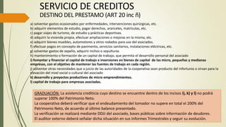 SERVICIO DE CREDITOS
DESTINO DEL PRESTAMO (ART 20 inc ñ)
a) solventar gastos ocasionados por enfermedades, intervenciones quirúrgicas, etc.
b) adquirir elementos de estudio, pagar derechos, aranceles, matrículas, etc.
c) pagar viajes de turismo, de estudio y prácticas deportivas.
d) adquirir la vivienda propia, efectuar ampliaciones o mejoras en la misma, etc.
e) adquirir bienes muebles, automotores y otros rodados para uso del asociados.
f) efectuar pagos en concepto de pavimento, servicios sanitarios, instalaciones eléctricas, etc.
g) solventar gastos de sepelio, adquirir nichos o sepulturas
h) mantenimiento o formación de un capital de trabajo, que permita el desarrollo personal del asociado
i) fomentar y financiar el capital de trabajo e inversiones en bienes de capital de las micro, pequeñas y medianas
empresas, con el objetivo de mantener las fuentes de trabajo en cada región.
j) solventar otras necesidades que a juicio de las autoridades de la cooperativa sean producto del infortunio o sirvan para la
elevación del nivel social o cultural del asociado
k) desarrollo y proyectos productivos de micro emprendimientos.
l) capital de trabajo para empresas asociadas.
GRADUACIÓN: La asistencia crediticia cuyo destino se encuentre dentro de los incisos i), k) y l) no podrá
superar 100% del Patrimonio Neto.
La cooperativa deberá verificar que el endeudamiento del tomador no supere en total el 200% del
Patrimonio Neto, de acuerdo al último balance presentado.
La verificación se realizará mediante DDJJ del asociado, bases públicas sobre información de deudores.
El auditor externo deberá señalar dicha situación en sus Informes Trimestrales y seguir su evolución.
 