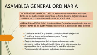 ASAMBLEA GENERAL ORDINARIA
 Considerar los EECC y anexos correspondientes al ejercicio.
 Considerar la memoria elaborada por el Consejo
Directivo/Administración.
 Elegir a los integrantes de los órganos de corresponder.
 Aprobar o ratificar toda retribución fijada a los miembros de los
órganos Directivos, de Administración y de Fiscalización.
 Tratar cualquier otro asunto incluido en la convocatoria.
COOPERATIVAS - ARTICULO 47º “La asamblea ordinaria debe realizarse
dentro de los cuatro meses siguientes a la fecha de cierre del ejercicio para
considerar los documentos mencionados en el artículo 41 …”
MUTUALES - ARTICULO 24º “Las Asambleas Ordinarias se realizarán una vez
por año, dentro de los cuatro meses posteriores a la clausura de cada ejercicio
…”
 