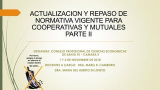 ACTUALIZACION Y REPASO DE
NORMATIVA VIGENTE PARA
COOPERATIVAS Y MUTUALES
PARTE II
ORGANIZA: CONSEJO PROFESIONAL DE CIENCIAS ECONOMICAS
DE SANTA FE – CAMARA II
1 Y 2 DE NOVIEMBRE DE 2018
DOCENTES A CARGO: DRA. MABEL B. CAMBEIRO
DRA. MARIA DEL HUERTO DI LORETO
Por favor,
apague o ponga
en silencio el
celular dentro
del salón.
 