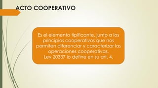 ACTO COOPERATIVO
Es el elemento tipificante, junto a los
principios cooperativos que nos
permiten diferenciar y caracterizar las
operaciones cooperativas.
Ley 20337 lo define en su art. 4.
 