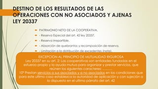 DESTINO DE LOS RESULTADOS DE LAS
OPERACIONES CON NO ASOCIADOS Y AJENAS
LEY 20337
 PATRIMONIO NETO DE LA COOPERATIVA.
 - Reserva Especial del art. 42 ley 20337,
 - Reserva irrepartible.
 - Absorción de quebrantos y recomposición de reserva.
 - Limitación a la distribución de excedentes (nota).
EXCEPCION AL PRINCIPIO DE MUTUALIDAD RIGUROSA
Ley 20337 en su art. 2: Las cooperativas son entidades fundadas en el
esfuerzo propio y la ayuda mutua para organizar y prestar servicios, que
reúnen los siguientes caracteres: ………
10º Prestan servicios a sus asociados y a no asociados en las condiciones que
para este ultimo caso establezca la autoridad de aplicación y con sujeción a
lo dispuesto en el ultimo párrafo del art. 42
 